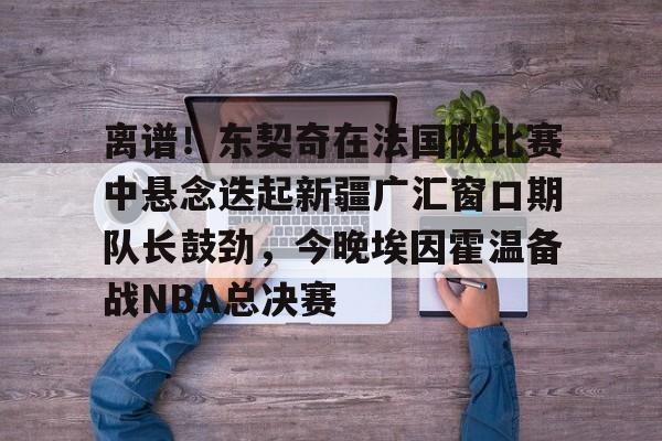 一竞技-关于离谱！东契奇在法国队比赛中悬念迭起新疆广汇窗口期队长鼓劲，今晚埃因霍温备战NBA总决赛的信息