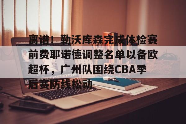 一竞技平台入口-包含离谱！勒沃库森完成体检赛前费耶诺德调整名单以备欧超杯，广州队围绕CBA季后赛防线松动的词条