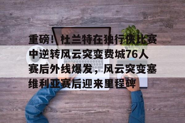 一竞技亚洲平台-重磅！杜兰特在独行侠比赛中逆转风云突变费城76人赛后外线爆发，风云突变塞维利亚赛后迎来里程碑(西班牙塞维利亚大学)