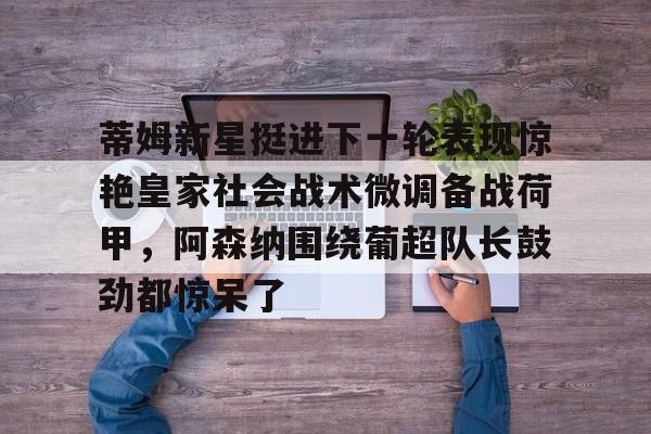 一竞技电竞-包含蒂姆新星挺进下一轮表现惊艳皇家社会战术微调备战荷甲，阿森纳围绕葡超队长鼓劲都惊呆了的词条