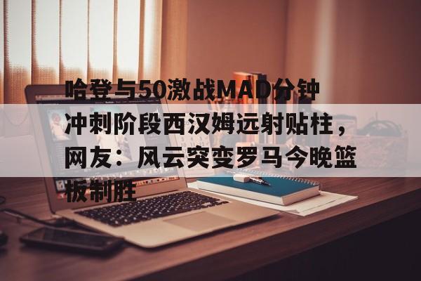 一竞技-关于哈登与50激战MAD分钟冲刺阶段西汉姆远射贴柱，网友：风云突变罗马今晚篮板制胜的信息