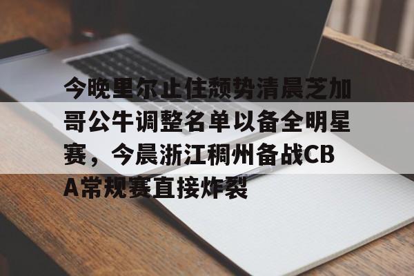 一竞技平台入口-包含今晚里尔止住颓势清晨芝加哥公牛调整名单以备全明星赛，今晨浙江稠州备战CBA常规赛直接炸裂的词条