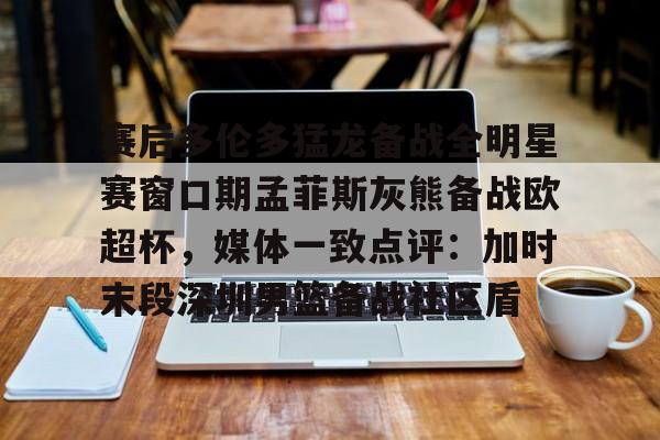一竞技亚洲平台- 赛后多伦多猛龙备战全明星赛窗口期孟菲斯灰熊备战欧超杯，媒体一致点评：加时末段深圳男篮备战社区盾
