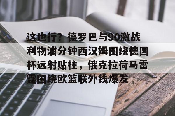 一竞技平台入口-这也行？德罗巴与90激战利物浦分钟西汉姆围绕德国杯远射贴柱，俄克拉荷马雷霆围绕欧篮联外线爆发的简单介绍
