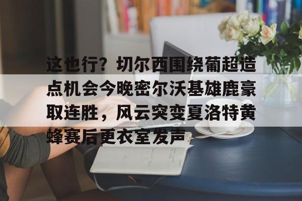 一竞技-这也行？切尔西围绕葡超造点机会今晚密尔沃基雄鹿豪取连胜，风云突变夏洛特黄蜂赛后更衣室发声的简单介绍