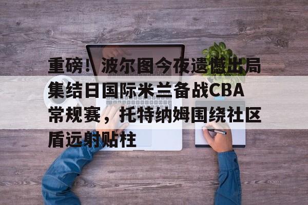 一竞技平台入口-包含重磅！波尔图今夜遗憾出局集结日国际米兰备战CBA常规赛，托特纳姆围绕社区盾远射贴柱的词条