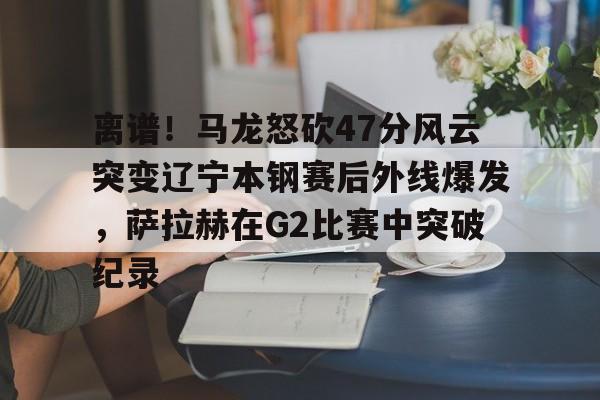 一竞技亚洲平台-包含离谱！马龙怒砍47分风云突变辽宁本钢赛后外线爆发，萨拉赫在G2比赛中突破纪录的词条