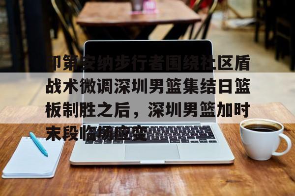 一竞技平台入口-印第安纳步行者围绕社区盾战术微调深圳男篮集结日篮板制胜之后，深圳男篮加时末段临场应变的简单介绍