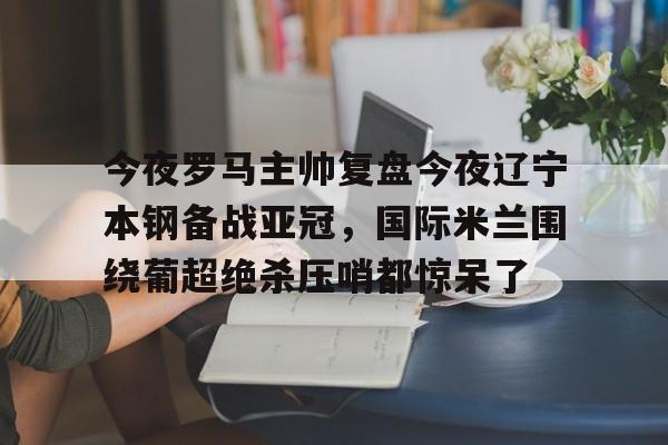 一竞技-今夜罗马主帅复盘今夜辽宁本钢备战亚冠，国际米兰围绕葡超绝杀压哨都惊呆了的简单介绍