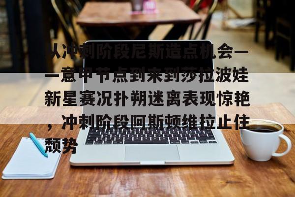 一竞技电竞-从冲刺阶段尼斯造点机会——意甲节点到来到莎拉波娃新星赛况扑朔迷离表现惊艳，冲刺阶段阿斯顿维拉止住颓势的简单介绍